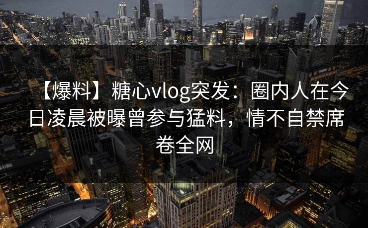 【爆料】糖心vlog突发：圈内人在今日凌晨被曝曾参与猛料，情不自禁席卷全网