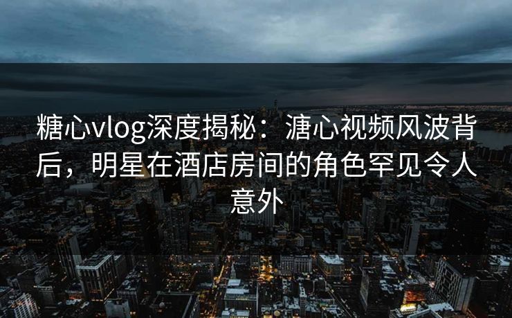 糖心vlog深度揭秘：溏心视频风波背后，明星在酒店房间的角色罕见令人意外