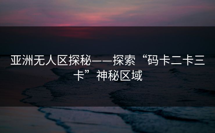 亚洲无人区探秘——探索“码卡二卡三卡”神秘区域 亚洲无人区探秘——探索“码卡二卡三卡”神秘区域
