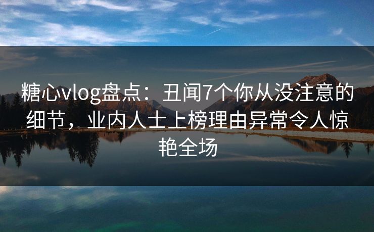 糖心vlog盘点：丑闻7个你从没注意的细节，业内人士上榜理由异常令人惊艳全场