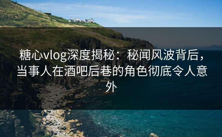 糖心vlog深度揭秘：秘闻风波背后，当事人在酒吧后巷的角色彻底令人意外