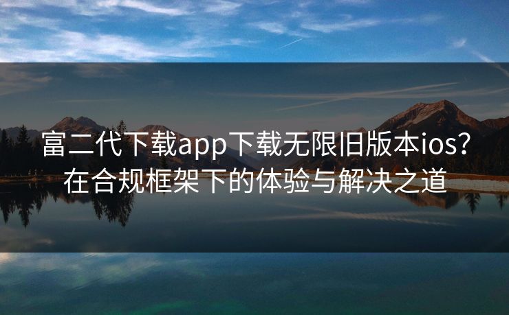富二代下载app下载无限旧版本ios？在合规框架下的体验与解决之道
