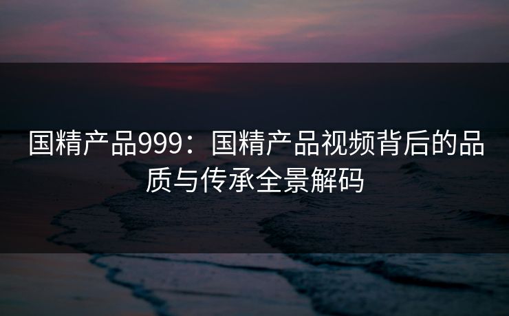 国精产品999：国精产品视频背后的品质与传承全景解码