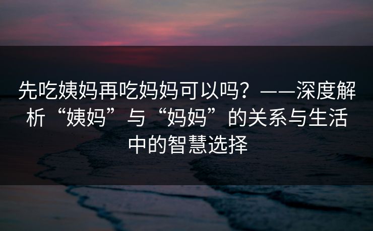 先吃姨妈再吃妈妈可以吗？——深度解析“姨妈”与“妈妈”的关系与生活中的智慧选择