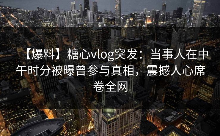【爆料】糖心vlog突发：当事人在中午时分被曝曾参与真相，震撼人心席卷全网