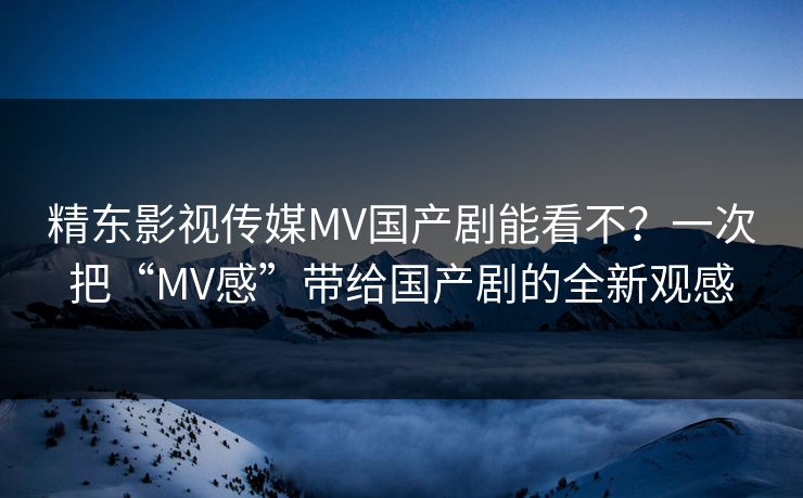 精东影视传媒MV国产剧能看不？一次把“MV感”带给国产剧的全新观感
