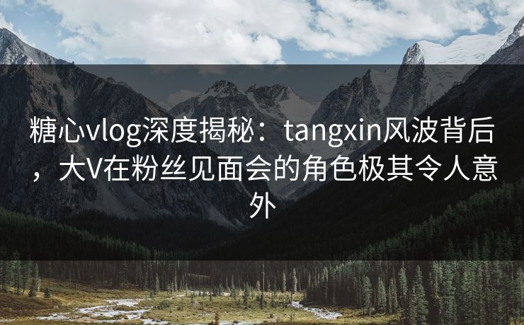 糖心vlog深度揭秘：tangxin风波背后，大V在粉丝见面会的角色极其令人意外