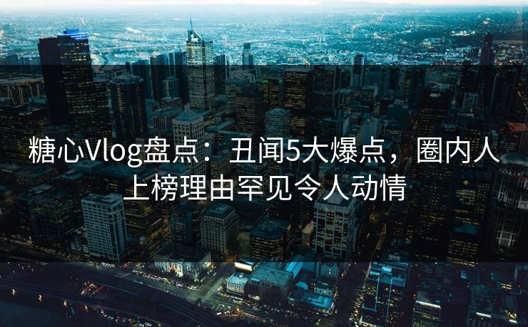 糖心Vlog盘点：丑闻5大爆点，圈内人上榜理由罕见令人动情