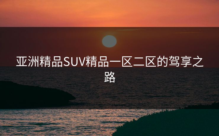 亚洲精品SUV精品一区二区的驾享之路 亚洲精品SUV精品一区二区的驾享之路