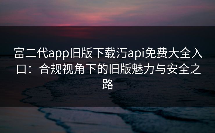 富二代app旧版下载汅api免费大全入口:合规视角下的旧版魅力与安全之路 富二代app旧版下载汅api免费大全入口:合规视角下的旧版魅力与安全之路