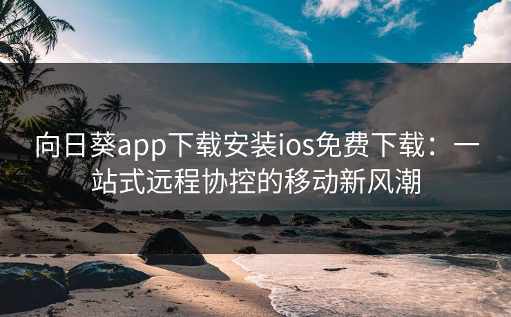 向日葵app下载安装ios免费下载：一站式远程协控的移动新风潮