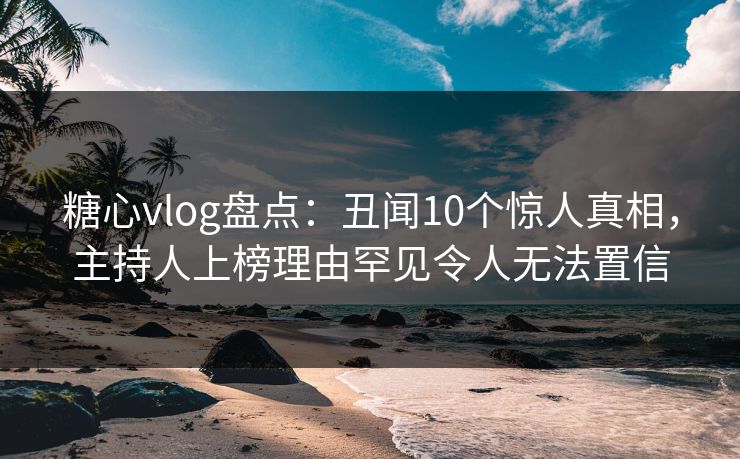 糖心vlog盘点：丑闻10个惊人真相，主持人上榜理由罕见令人无法置信