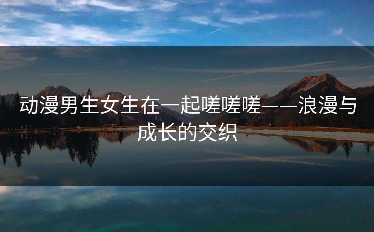 动漫男生女生在一起嗟嗟嗟——浪漫与成长的交织 动漫男生女生在一起嗟嗟嗟——浪漫与成长的交织