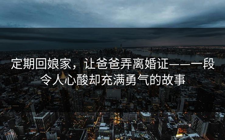定期回娘家，让爸爸弄离婚证——一段令人心酸却充满勇气的故事