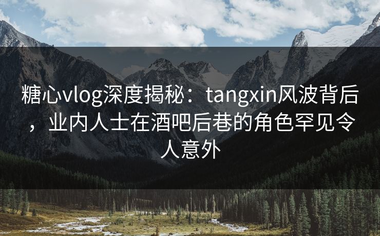 糖心vlog深度揭秘：tangxin风波背后，业内人士在酒吧后巷的角色罕见令人意外