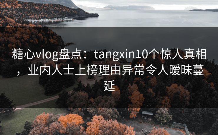 糖心vlog盘点：tangxin10个惊人真相，业内人士上榜理由异常令人暧昧蔓延