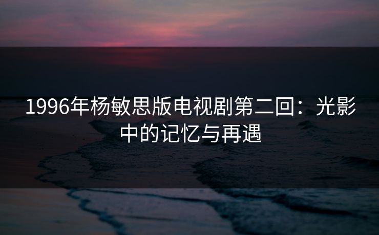 1996年杨敏思版电视剧第二回:光影中的记忆与再遇 1996年杨敏思版电视剧第二回:光影中的记忆与再遇