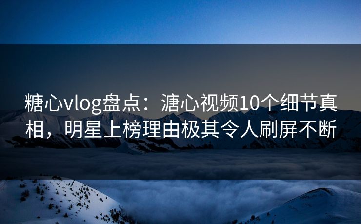 糖心vlog盘点：溏心视频10个细节真相，明星上榜理由极其令人刷屏不断
