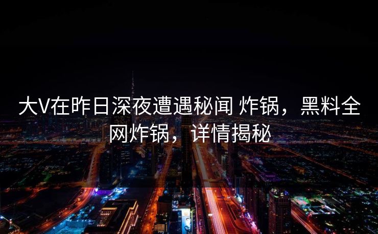 大V在昨日深夜遭遇秘闻 炸锅，黑料全网炸锅，详情揭秘
