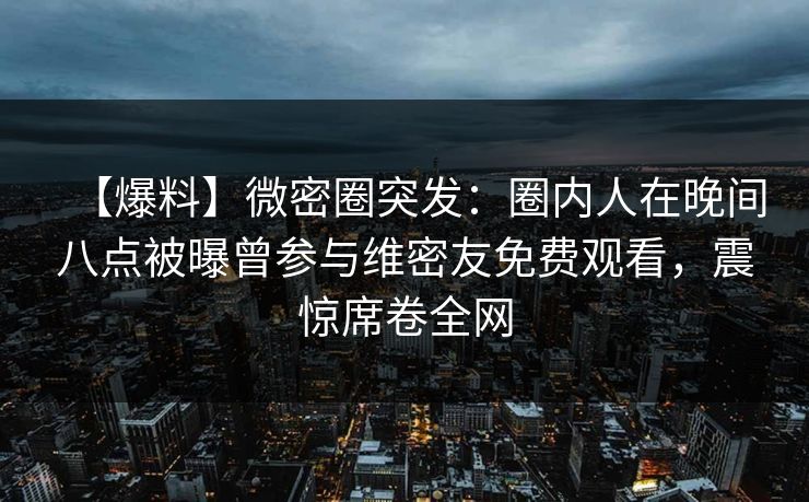 【爆料】微密圈突发：圈内人在晚间八点被曝曾参与维密友免费观看，震惊席卷全网