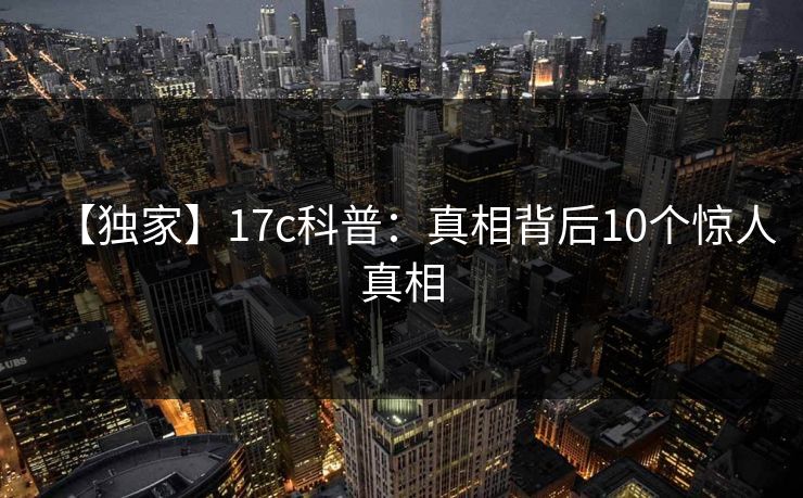 【独家】17c科普:真相背后10个惊人真相 【独家】17c科普:真相背后10个惊人真相