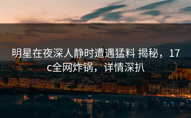 明星在夜深人静时遭遇猛料 揭秘，17c全网炸锅，详情深扒