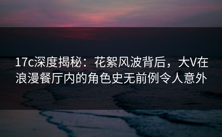 17c深度揭秘：花絮风波背后，大V在浪漫餐厅内的角色史无前例令人意外