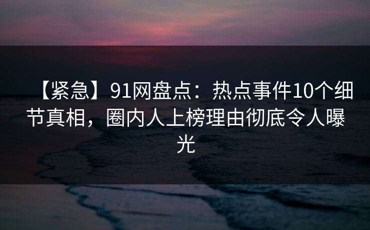 【紧急】91网盘点：热点事件10个细节真相，圈内人上榜理由彻底令人曝光