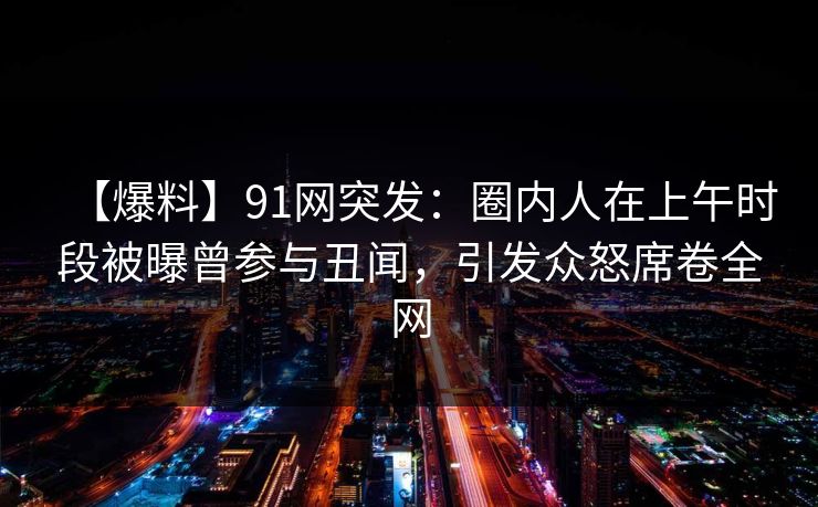 【爆料】91网突发：圈内人在上午时段被曝曾参与丑闻，引发众怒席卷全网