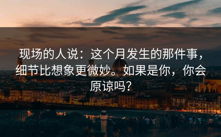 现场的人说:这个月发生的那件事,细节比想象更微妙。如果是你,你会原谅吗? 现场的人说:这个月发生的那件事,细节比想象更微妙。如果是你,你会原谅吗?