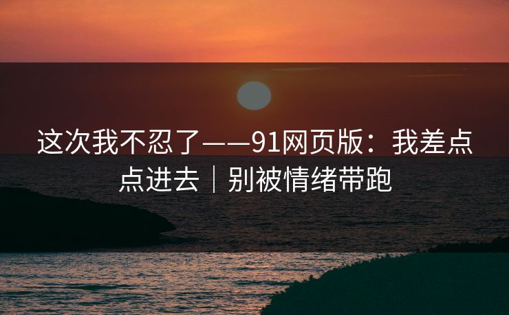 这次我不忍了——91网页版：我差点点进去｜别被情绪带跑