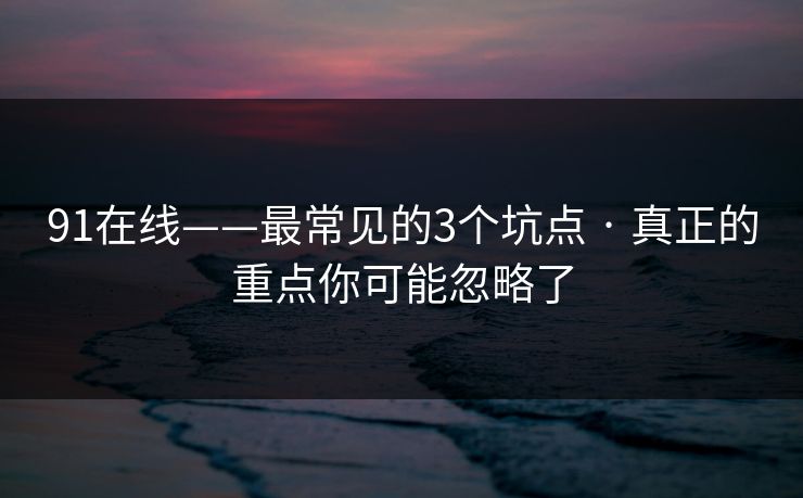 91在线——最常见的3个坑点 · 真正的重点你可能忽略了