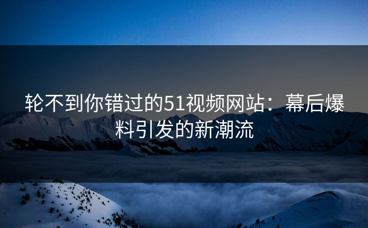 轮不到你错过的51视频网站：幕后爆料引发的新潮流