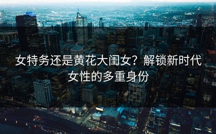女特务还是黄花大闺女?解锁新时代女性的多重身份 女特务还是黄花大闺女?解锁新时代女性的多重身份
