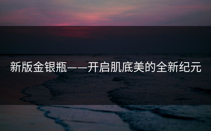 新版金银瓶——开启肌底美的全新纪元