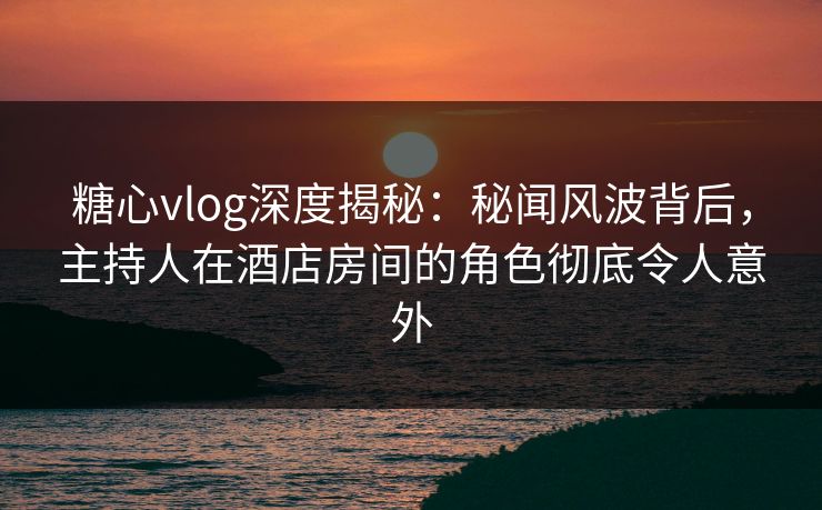 糖心vlog深度揭秘：秘闻风波背后，主持人在酒店房间的角色彻底令人意外