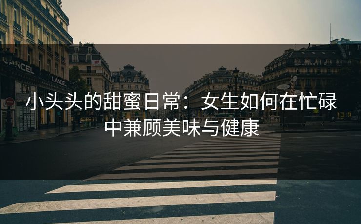 小头头的甜蜜日常:女生如何在忙碌中兼顾美味与健康 小头头的甜蜜日常:女生如何在忙碌中兼顾美味与健康