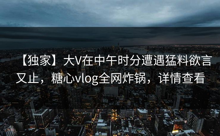 【独家】大V在中午时分遭遇猛料欲言又止,糖心vlog全网炸锅,详情查看 【独家】大V在中午时分遭遇猛料欲言又止,糖心vlog全网炸锅,详情查看