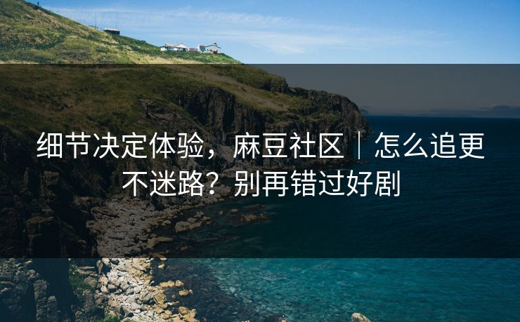 细节决定体验，麻豆社区｜怎么追更不迷路？别再错过好剧